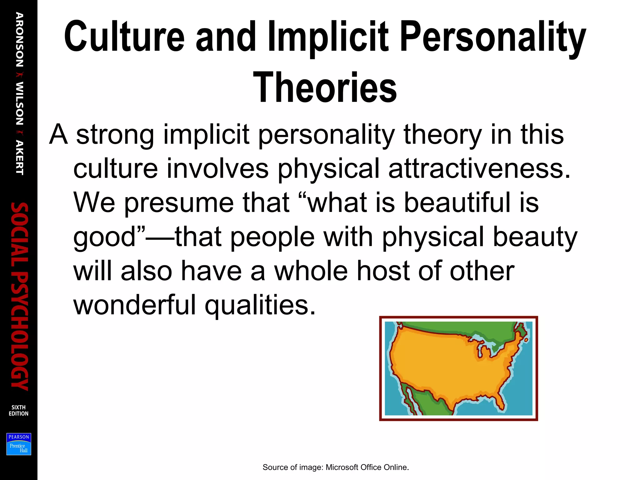 Culture and Implicit Personality
Theories
A strong implicit personality theory in this
culture involves physical attractiveness.
We presume that “what is beautiful is
good”—that people with physical beauty
will also have a whole host of other
wonderful qualities.
Source of image: Microsoft Office Online.
 