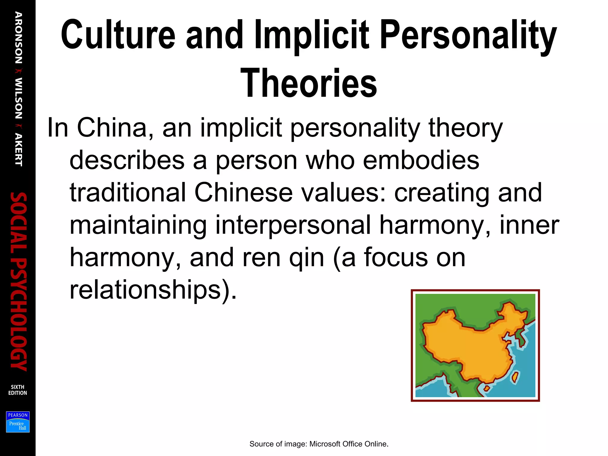 Culture and Implicit Personality
Theories
In China, an implicit personality theory
describes a person who embodies
traditional Chinese values: creating and
maintaining interpersonal harmony, inner
harmony, and ren qin (a focus on
relationships).
Source of image: Microsoft Office Online.
 