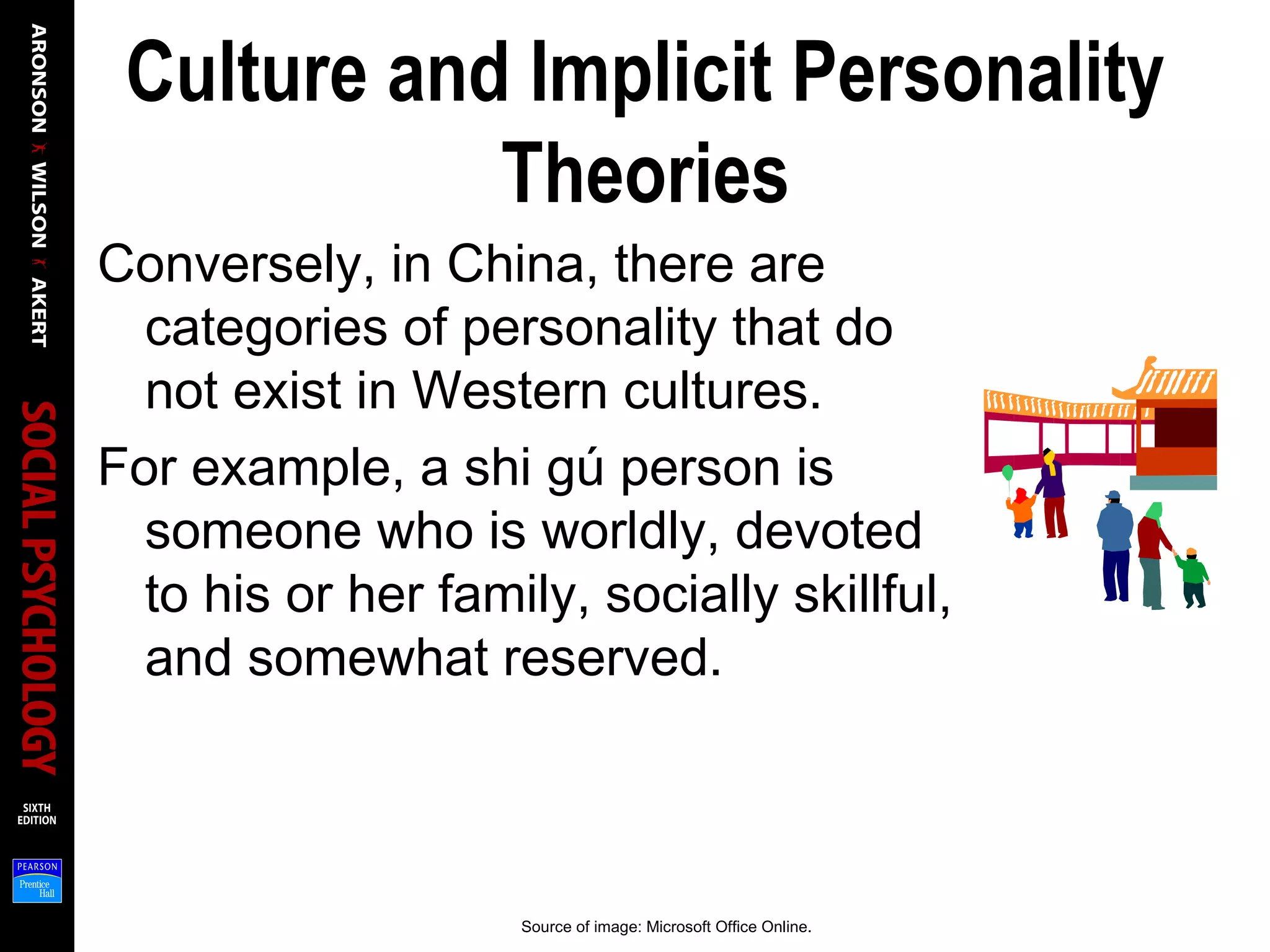 Culture and Implicit Personality
Theories
Conversely, in China, there are
categories of personality that do
not exist in Western cultures.
For example, a shi gú person is
someone who is worldly, devoted
to his or her family, socially skillful,
and somewhat reserved.
Source of image: Microsoft Office Online.
 