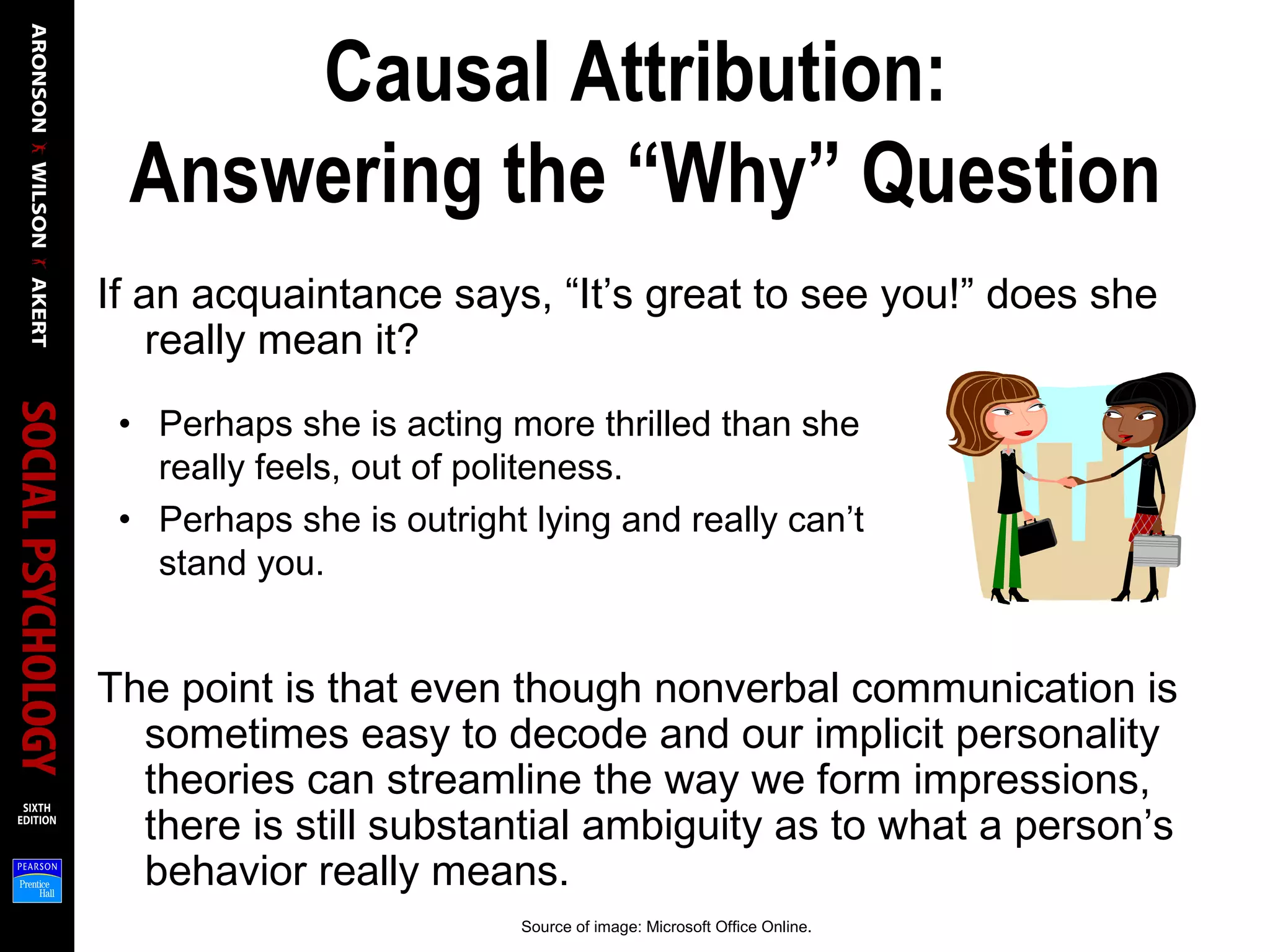 Causal Attribution:
Answering the “Why” Question
If an acquaintance says, “It’s great to see you!” does she
really mean it?
The point is that even though nonverbal communication is
sometimes easy to decode and our implicit personality
theories can streamline the way we form impressions,
there is still substantial ambiguity as to what a person’s
behavior really means.
• Perhaps she is acting more thrilled than she
really feels, out of politeness.
• Perhaps she is outright lying and really can’t
stand you.
Source of image: Microsoft Office Online.
 
