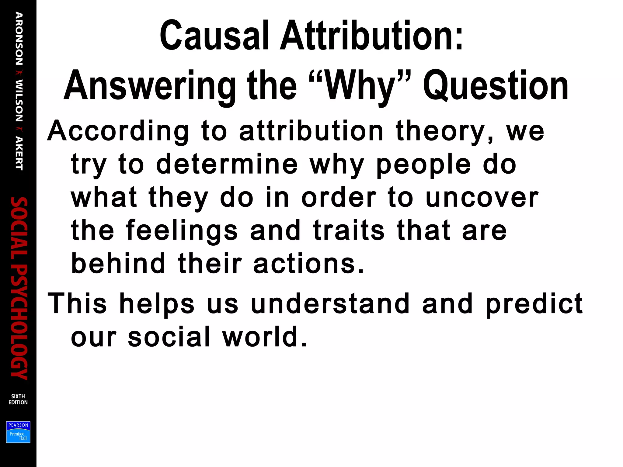 Causal Attribution:
Answering the “Why” Question
According to attribution theory, we
try to determine why people do
what they do in order to uncover
the feelings and traits that are
behind their actions.
This helps us understand and predict
our social world.
 
