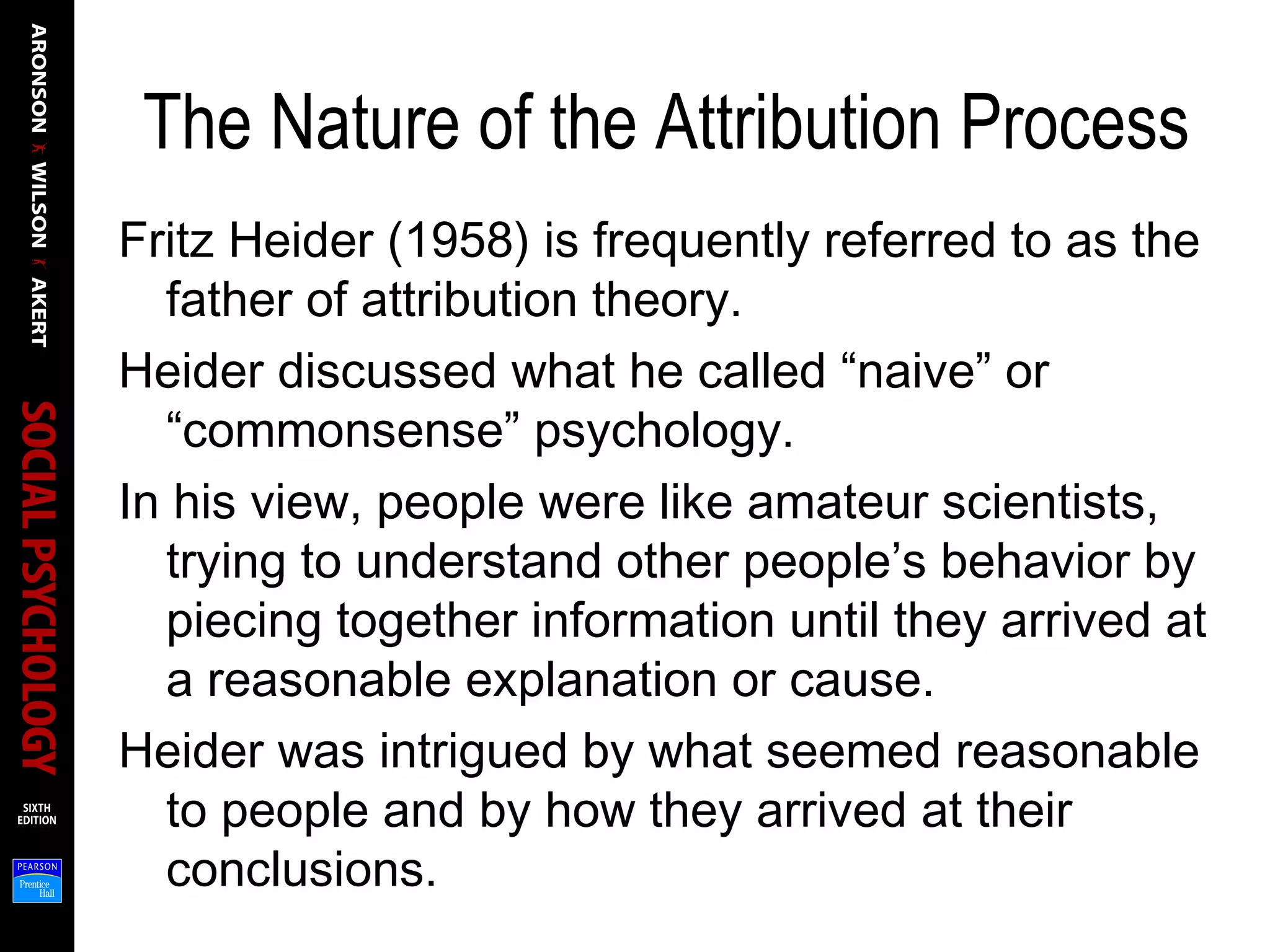 The Nature of the Attribution Process
Fritz Heider (1958) is frequently referred to as the
father of attribution theory.
Heider discussed what he called “naive” or
“commonsense” psychology.
In his view, people were like amateur scientists,
trying to understand other people’s behavior by
piecing together information until they arrived at
a reasonable explanation or cause.
Heider was intrigued by what seemed reasonable
to people and by how they arrived at their
conclusions.
 