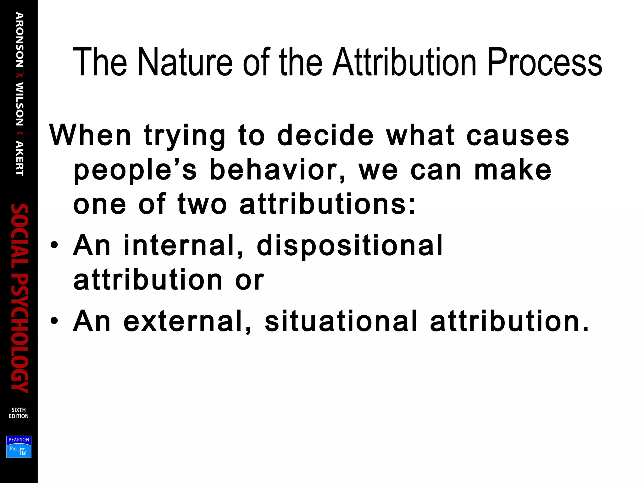 The Nature of the Attribution Process
When trying to decide what causes
people’s behavior, we can make
one of two attributions:
• An internal, dispositional
attribution or
• An external, situational attribution.
 