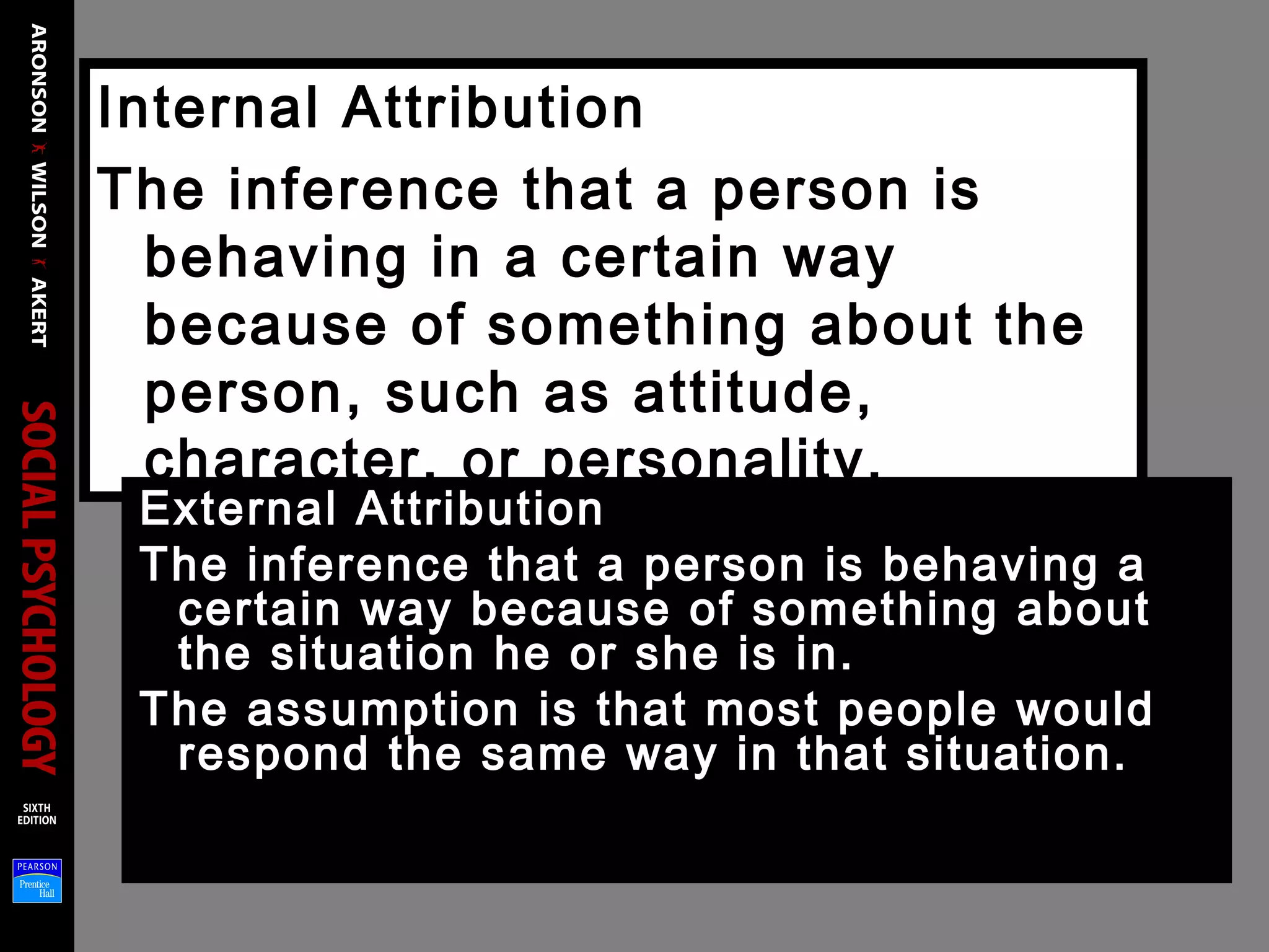 Internal Attribution
The inference that a person is
behaving in a certain way
because of something about the
person, such as attitude,
character, or personality.
External Attribution
The inference that a person is behaving a
certain way because of something about
the situation he or she is in.
The assumption is that most people would
respond the same way in that situation.
 