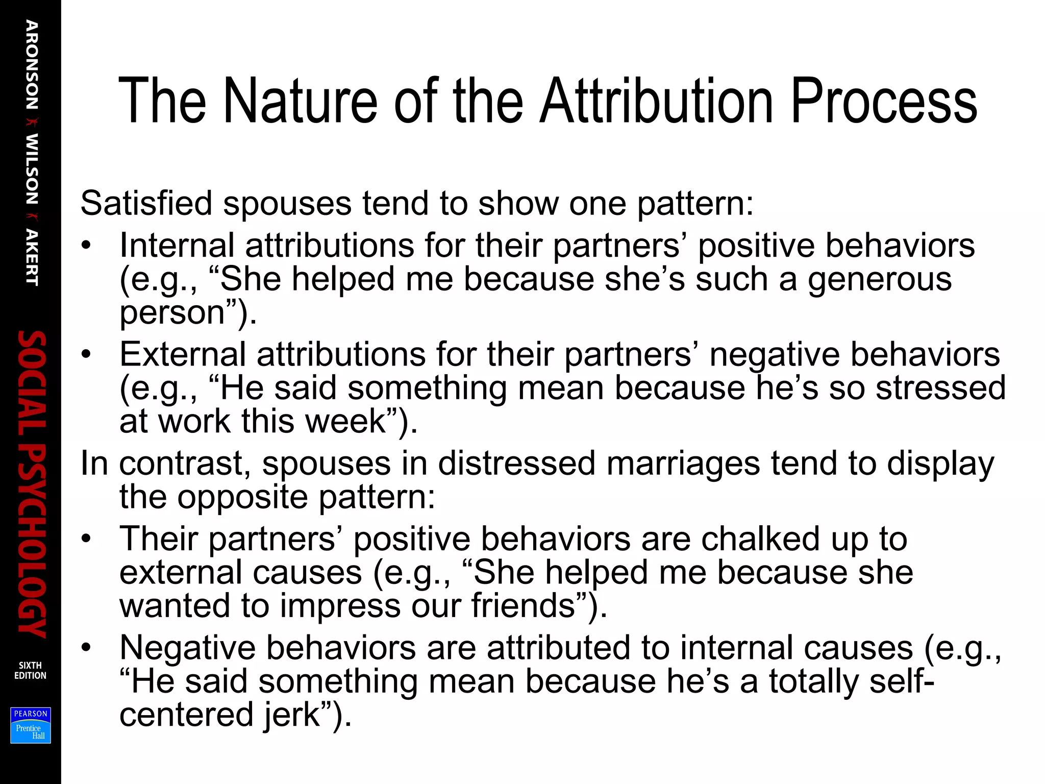 The Nature of the Attribution Process
Satisfied spouses tend to show one pattern:
• Internal attributions for their partners’ positive behaviors
(e.g., “She helped me because she’s such a generous
person”).
• External attributions for their partners’ negative behaviors
(e.g., “He said something mean because he’s so stressed
at work this week”).
In contrast, spouses in distressed marriages tend to display
the opposite pattern:
• Their partners’ positive behaviors are chalked up to
external causes (e.g., “She helped me because she
wanted to impress our friends”).
• Negative behaviors are attributed to internal causes (e.g.,
“He said something mean because he’s a totally self-
centered jerk”).
 