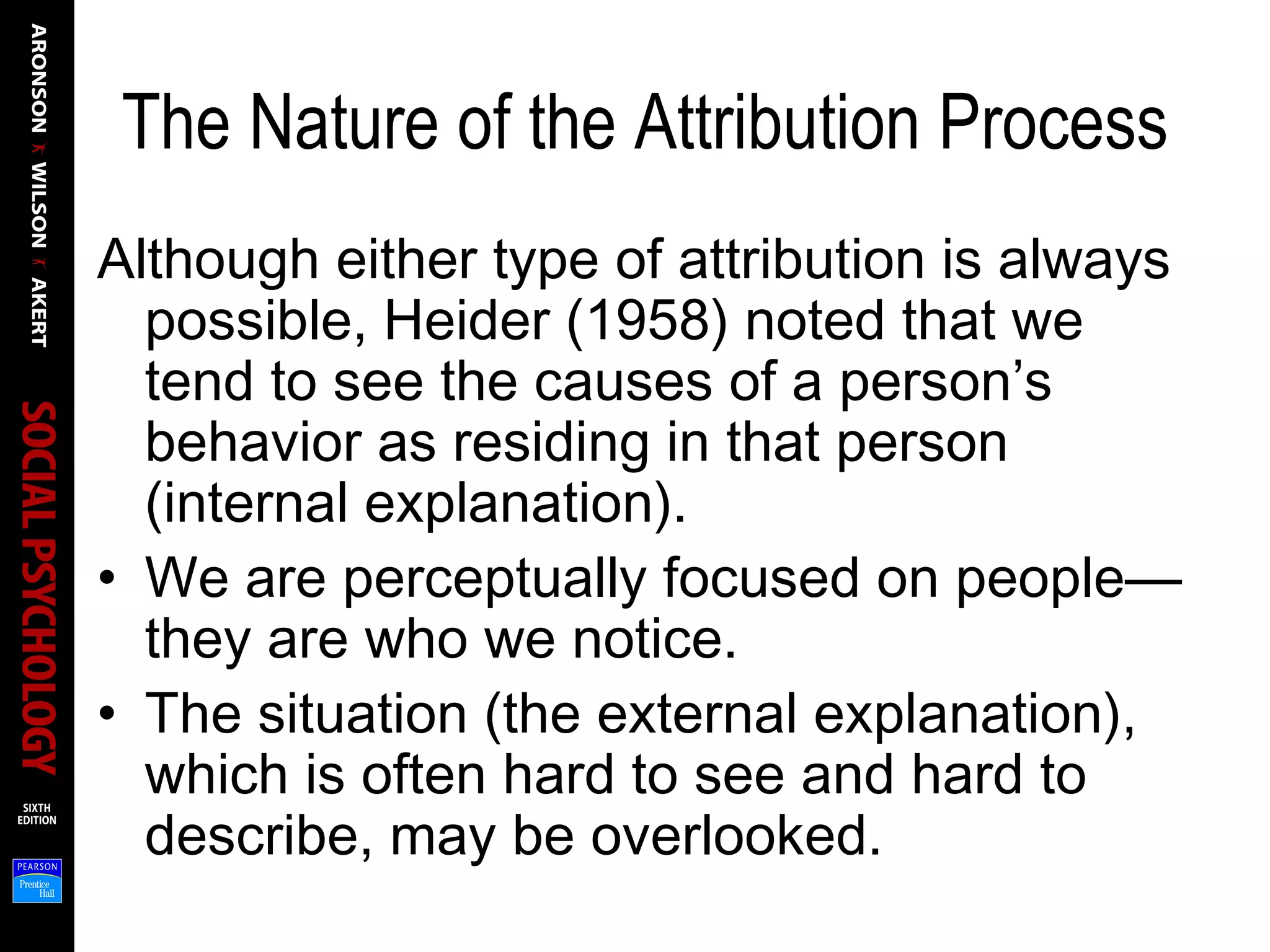 The Nature of the Attribution Process
Although either type of attribution is always
possible, Heider (1958) noted that we
tend to see the causes of a person’s
behavior as residing in that person
(internal explanation).
• We are perceptually focused on people—
they are who we notice.
• The situation (the external explanation),
which is often hard to see and hard to
describe, may be overlooked.
 