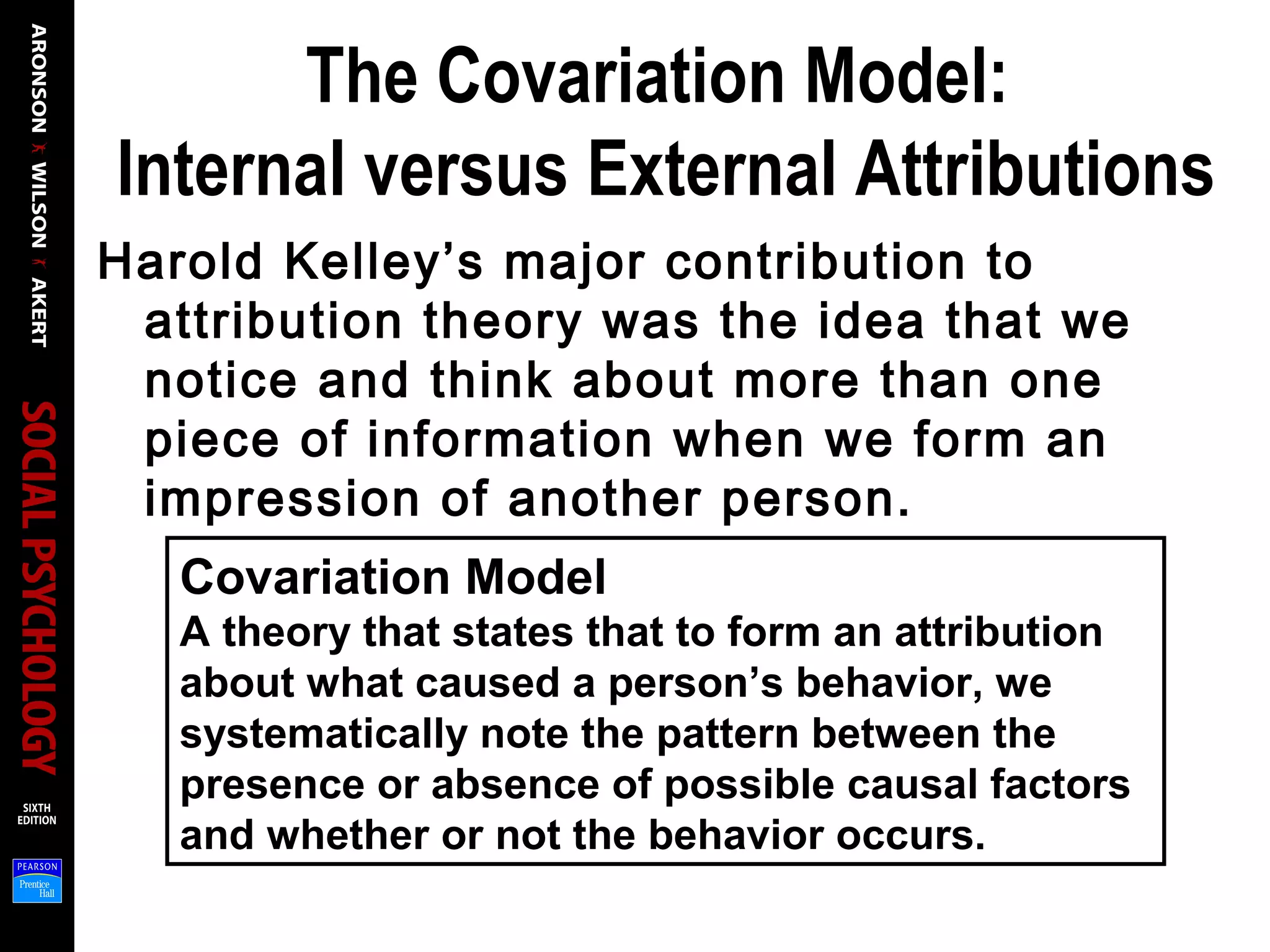 The Covariation Model:
Internal versus External Attributions
Harold Kelley’s major contribution to
attribution theory was the idea that we
notice and think about more than one
piece of information when we form an
impression of another person.
Covariation Model
A theory that states that to form an attribution
about what caused a person’s behavior, we
systematically note the pattern between the
presence or absence of possible causal factors
and whether or not the behavior occurs.
 