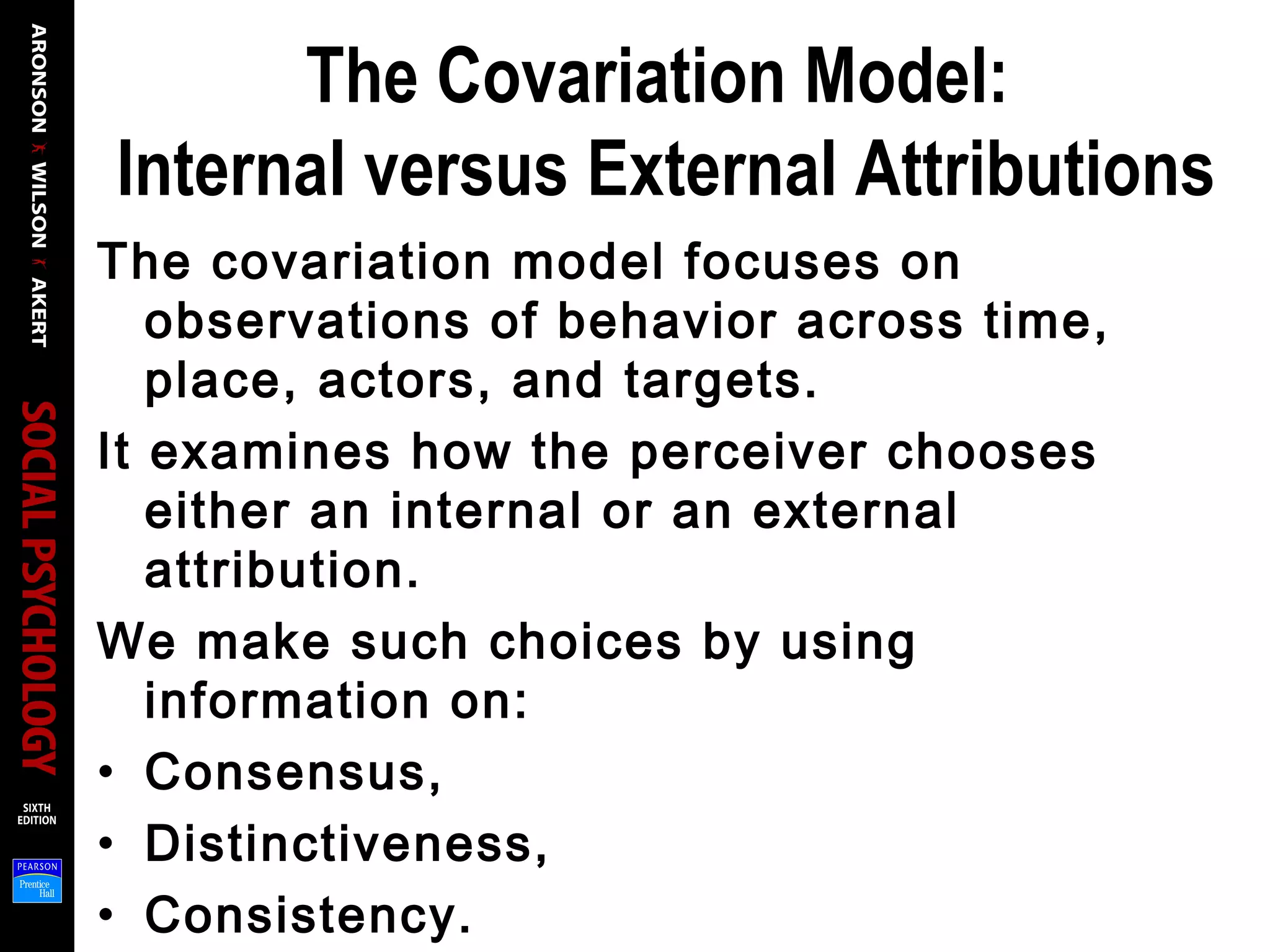 The Covariation Model:
Internal versus External Attributions
The covariation model focuses on
observations of behavior across time,
place, actors, and targets.
It examines how the perceiver chooses
either an internal or an external
attribution.
We make such choices by using
information on:
• Consensus,
• Distinctiveness,
• Consistency.
 
