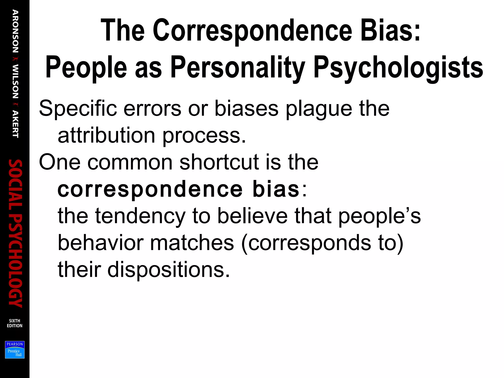 The Correspondence Bias:
People as Personality Psychologists
Specific errors or biases plague the
attribution process.
One common shortcut is the
correspondence bias:
the tendency to believe that people’s
behavior matches (corresponds to)
their dispositions.
 