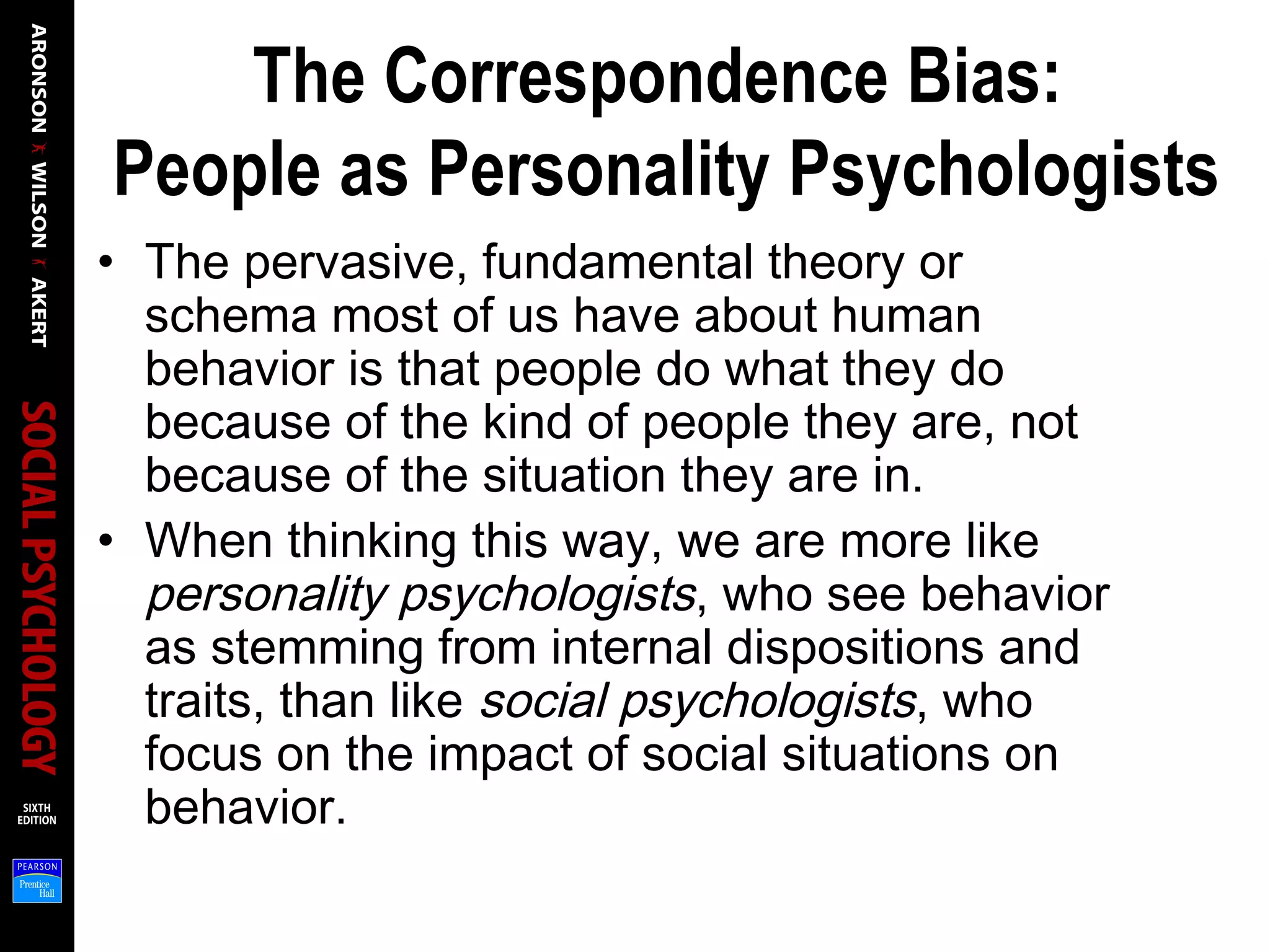The Correspondence Bias:
People as Personality Psychologists
• The pervasive, fundamental theory or
schema most of us have about human
behavior is that people do what they do
because of the kind of people they are, not
because of the situation they are in.
• When thinking this way, we are more like
personality psychologists, who see behavior
as stemming from internal dispositions and
traits, than like social psychologists, who
focus on the impact of social situations on
behavior.
 