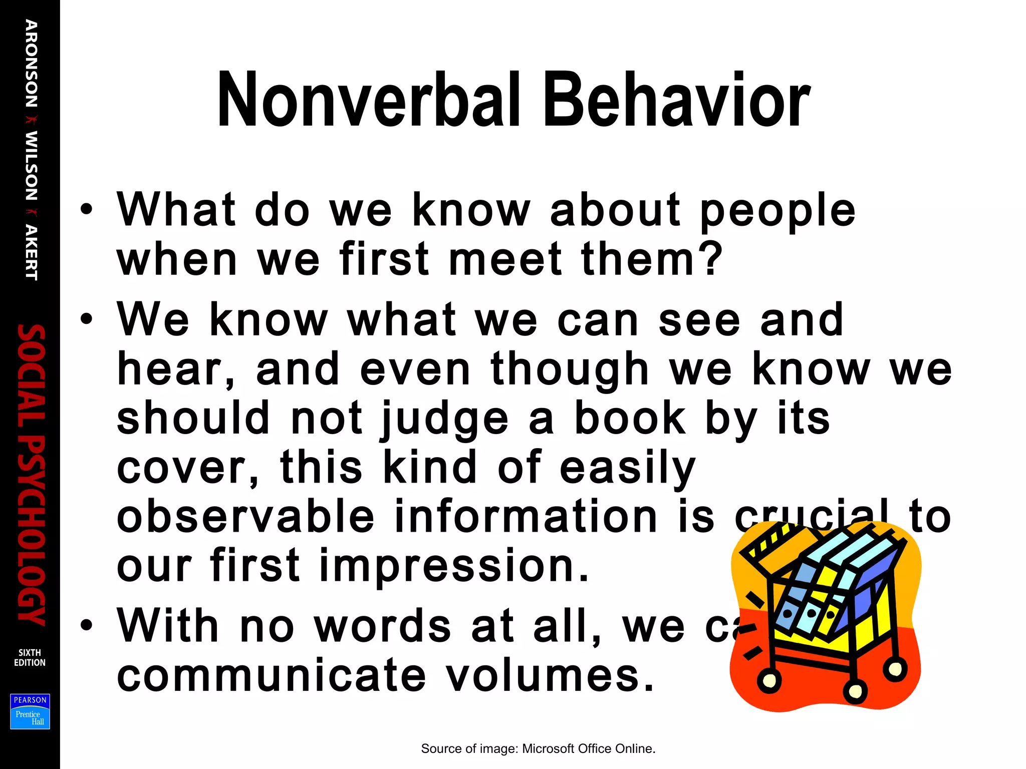 Nonverbal Behavior
• What do we know about people
when we first meet them?
• We know what we can see and
hear, and even though we know we
should not judge a book by its
cover, this kind of easily
observable information is crucial to
our first impression.
• With no words at all, we can
communicate volumes.
Source of image: Microsoft Office Online.
 