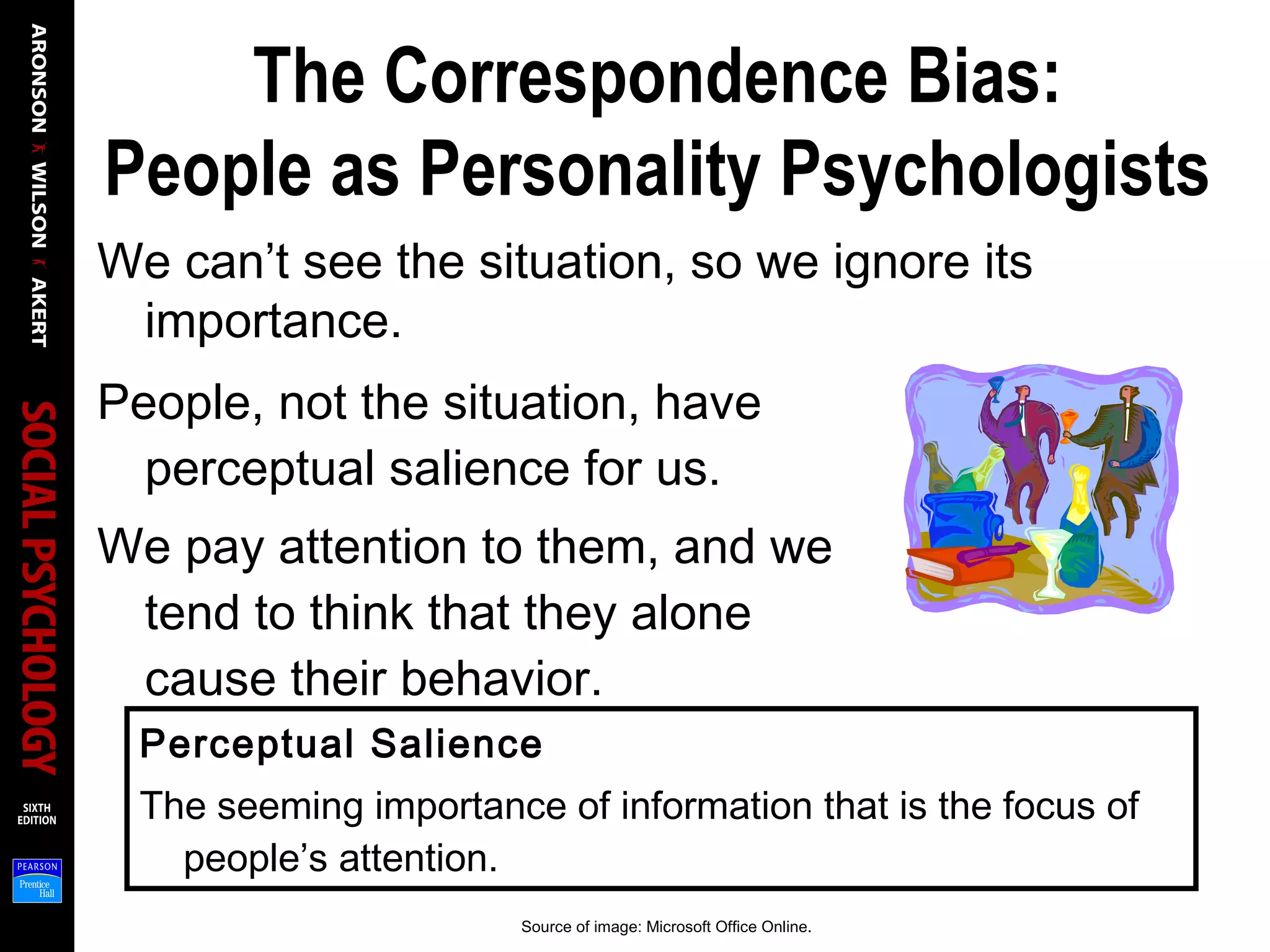 The Correspondence Bias:
People as Personality Psychologists
We can’t see the situation, so we ignore its
importance.
People, not the situation, have
perceptual salience for us.
We pay attention to them, and we
tend to think that they alone
cause their behavior.
Perceptual Salience
The seeming importance of information that is the focus of
people’s attention.
Source of image: Microsoft Office Online.
 