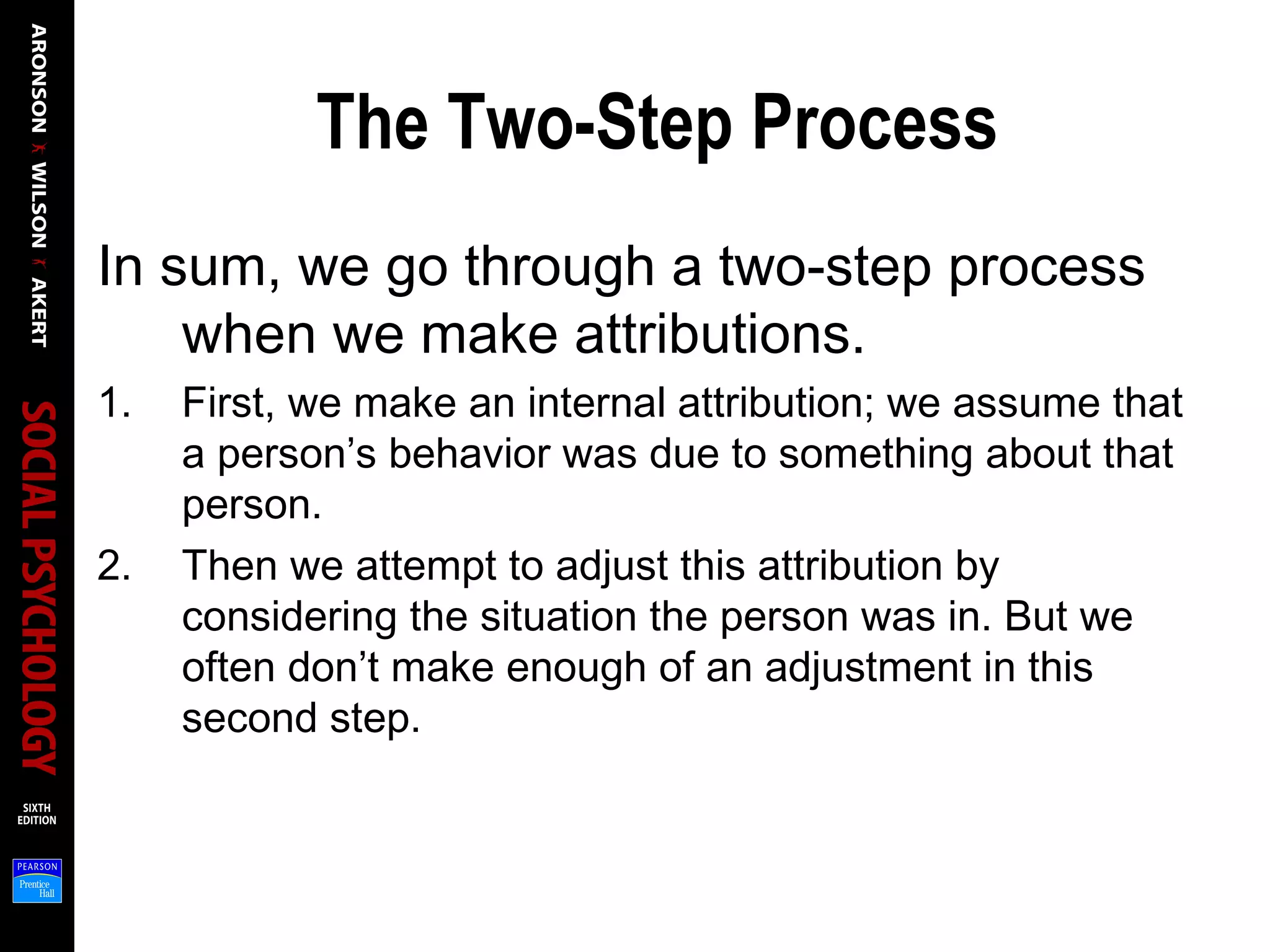 The Two-Step Process
In sum, we go through a two-step process
when we make attributions.
1. First, we make an internal attribution; we assume that
a person’s behavior was due to something about that
person.
2. Then we attempt to adjust this attribution by
considering the situation the person was in. But we
often don’t make enough of an adjustment in this
second step.
 