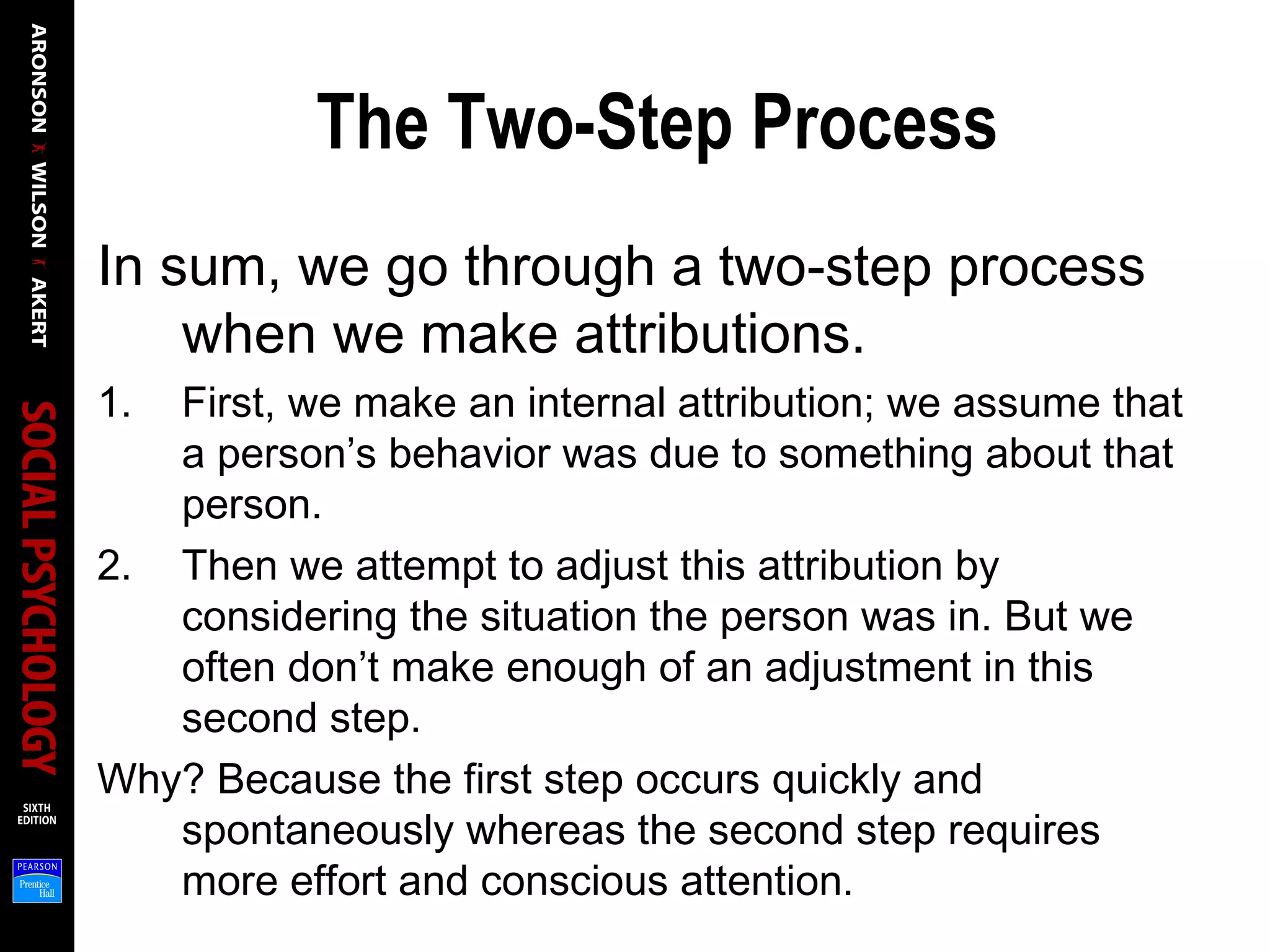 The Two-Step Process
In sum, we go through a two-step process
when we make attributions.
1. First, we make an internal attribution; we assume that
a person’s behavior was due to something about that
person.
2. Then we attempt to adjust this attribution by
considering the situation the person was in. But we
often don’t make enough of an adjustment in this
second step.
Why? Because the first step occurs quickly and
spontaneously whereas the second step requires
more effort and conscious attention.
 
