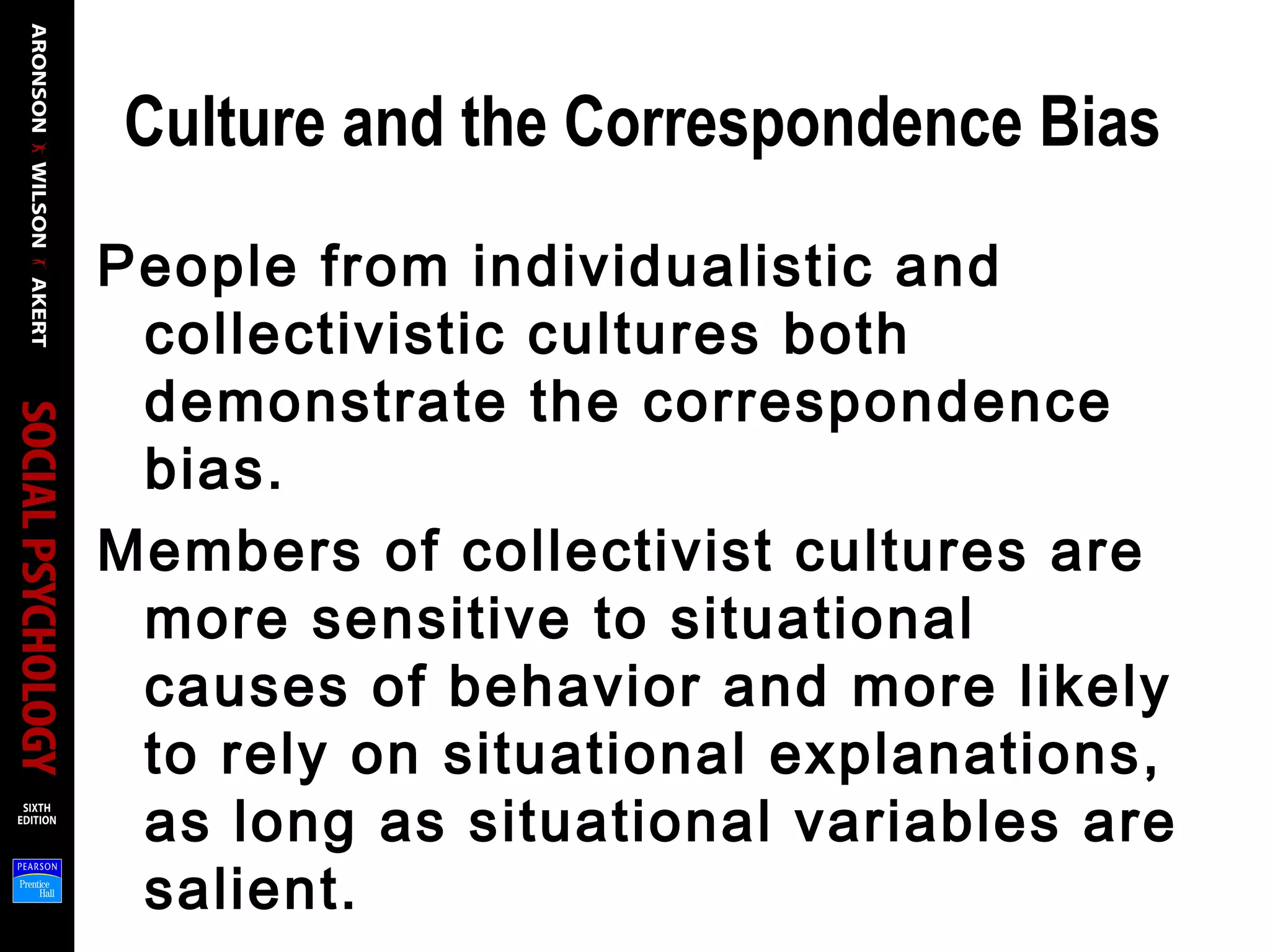 Culture and the Correspondence Bias
People from individualistic and
collectivistic cultures both
demonstrate the correspondence
bias.
Members of collectivist cultures are
more sensitive to situational
causes of behavior and more likely
to rely on situational explanations,
as long as situational variables are
salient.
 