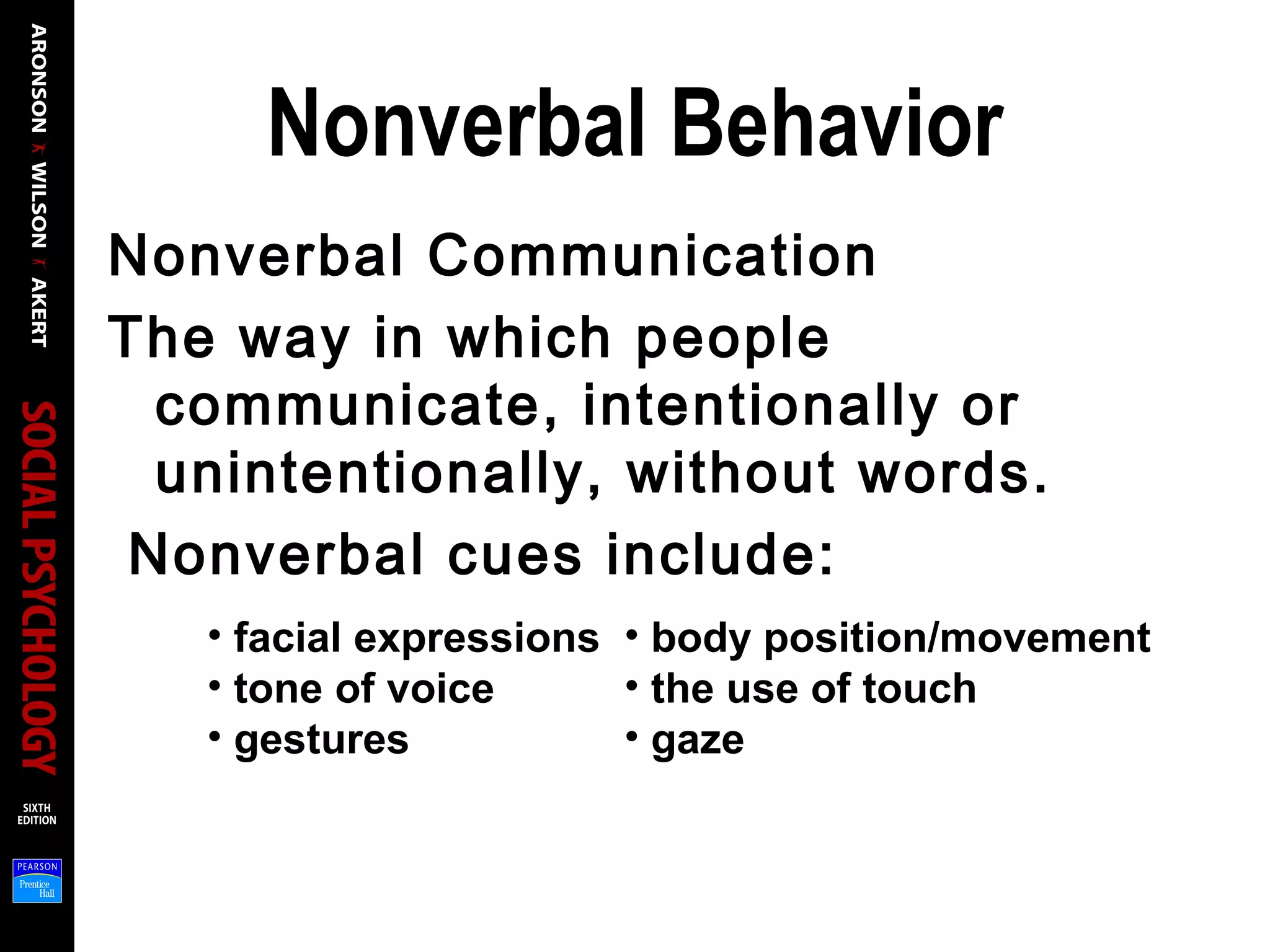Nonverbal Behavior
Nonverbal Communication
The way in which people
communicate, intentionally or
unintentionally, without words.
Nonverbal cues include:
• facial expressions
• tone of voice
• gestures
• body position/movement
• the use of touch
• gaze
 
