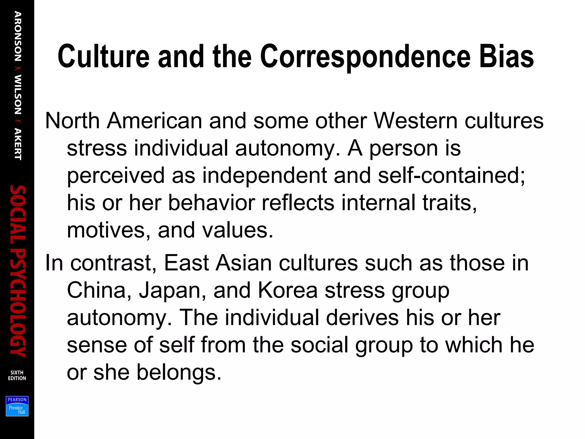 Culture and the Correspondence Bias
North American and some other Western cultures
stress individual autonomy. A person is
perceived as independent and self-contained;
his or her behavior reflects internal traits,
motives, and values.
In contrast, East Asian cultures such as those in
China, Japan, and Korea stress group
autonomy. The individual derives his or her
sense of self from the social group to which he
or she belongs.
 
