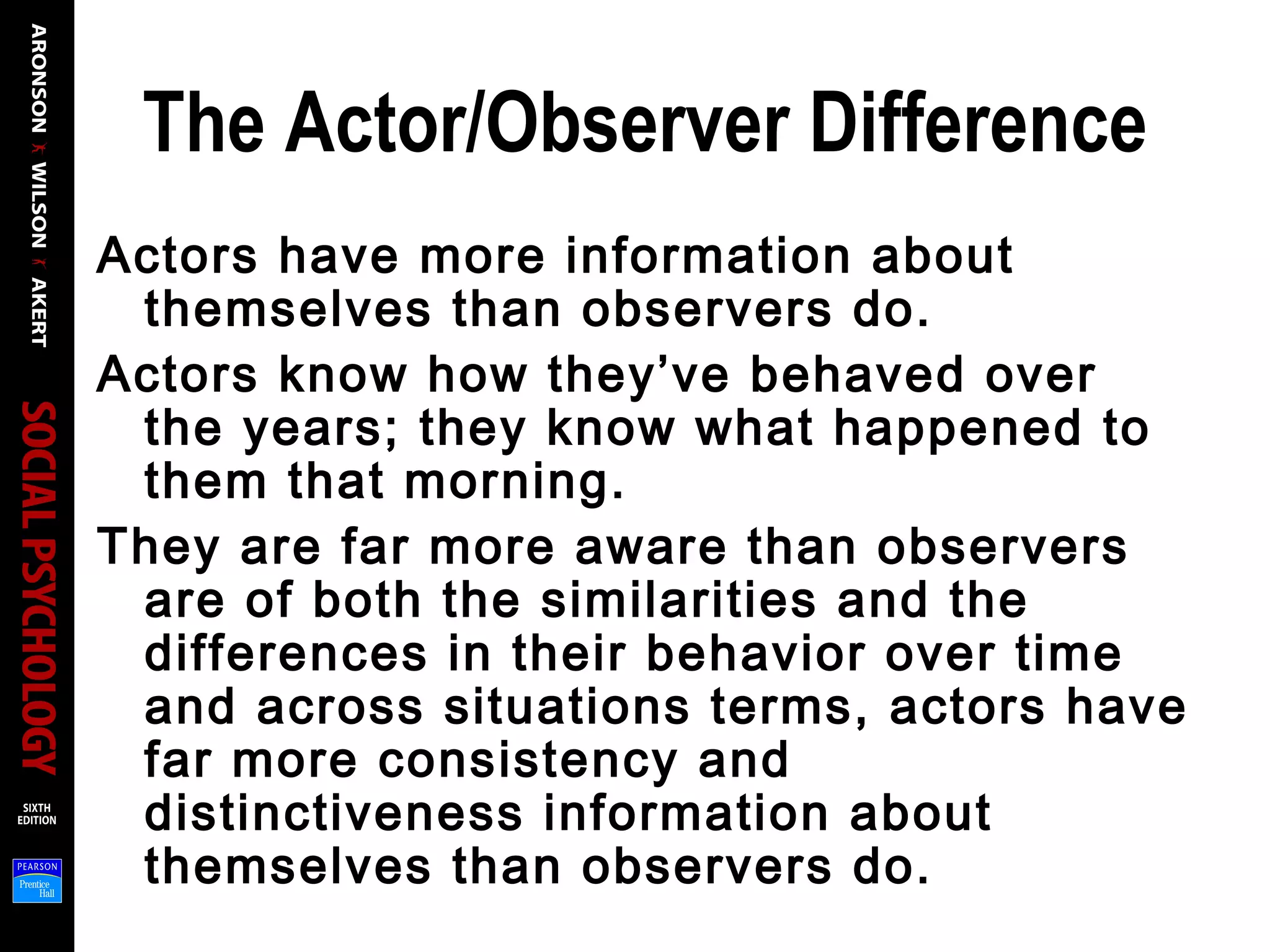 The Actor/Observer Difference
Actors have more information about
themselves than observers do.
Actors know how they’ve behaved over
the years; they know what happened to
them that morning.
They are far more aware than observers
are of both the similarities and the
differences in their behavior over time
and across situations terms, actors have
far more consistency and
distinctiveness information about
themselves than observers do.
 