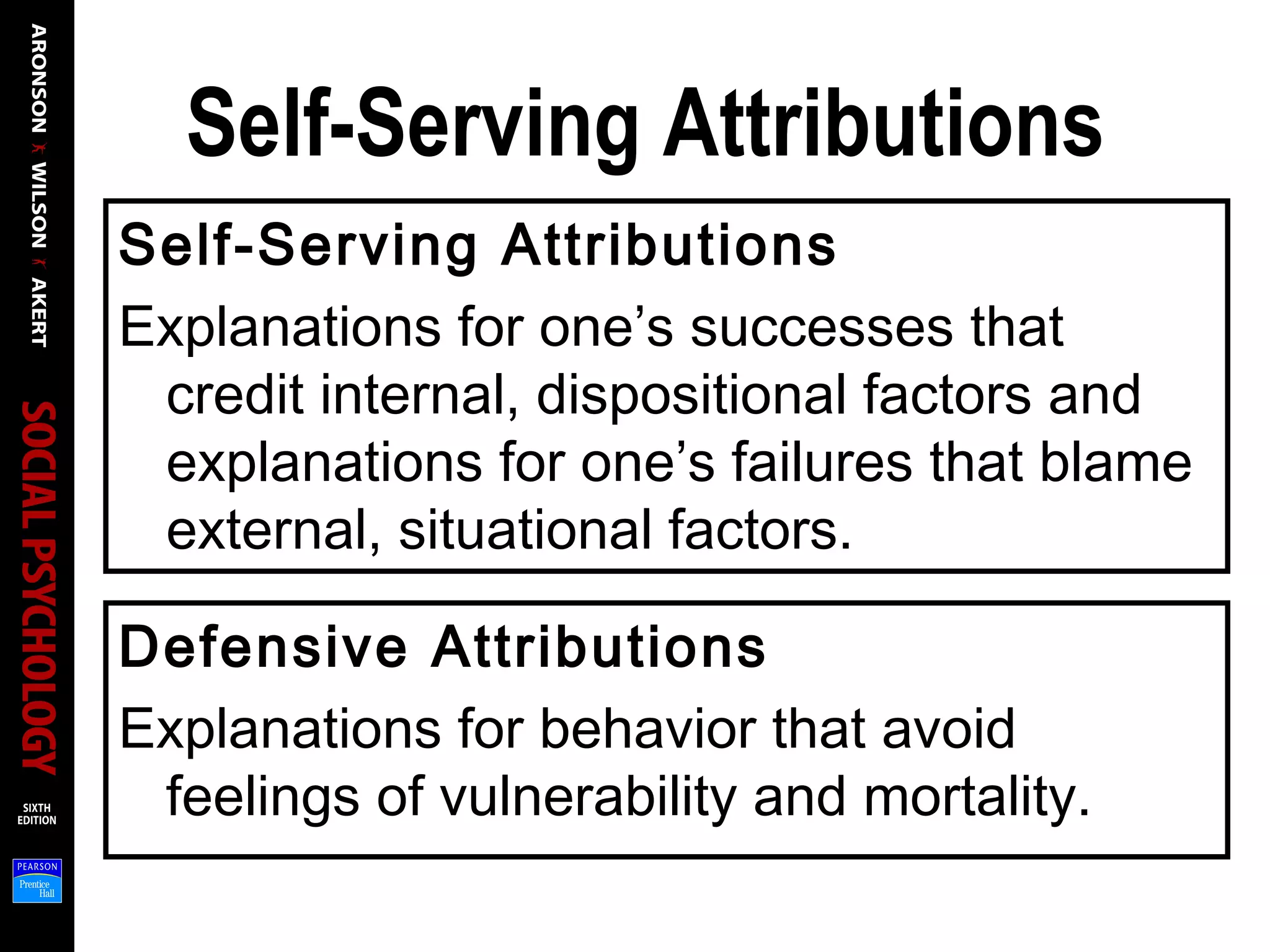 Self-Serving Attributions
Self-Serving Attributions
Explanations for one’s successes that
credit internal, dispositional factors and
explanations for one’s failures that blame
external, situational factors.
Defensive Attributions
Explanations for behavior that avoid
feelings of vulnerability and mortality.
 