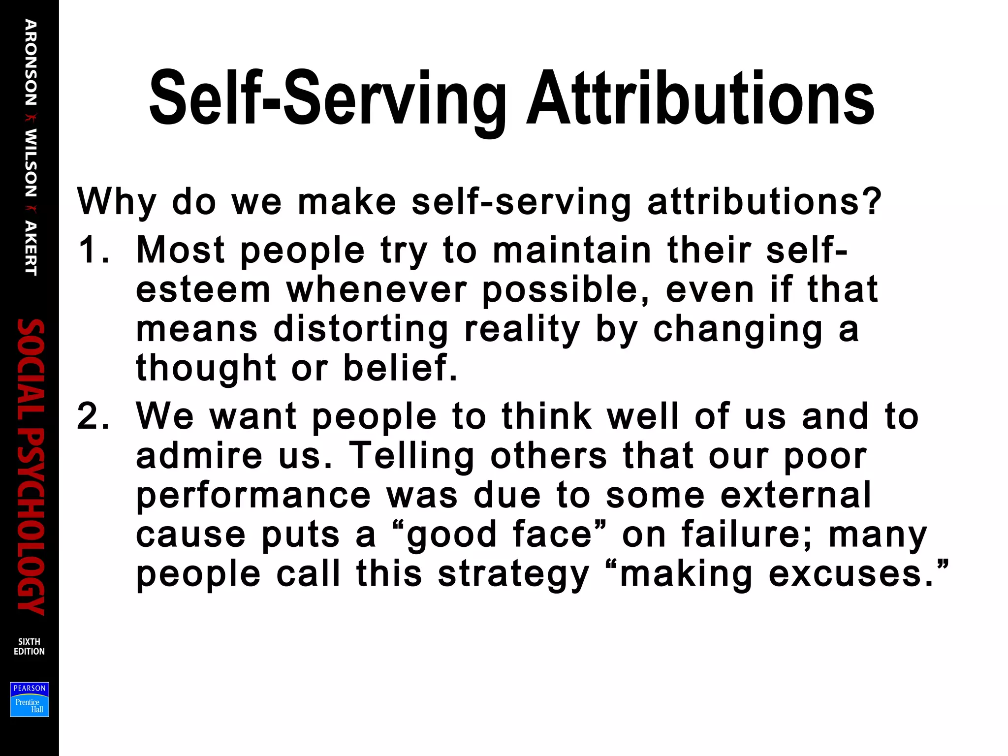 Self-Serving Attributions
Why do we make self-serving attributions?
1. Most people try to maintain their self-
esteem whenever possible, even if that
means distorting reality by changing a
thought or belief.
2. We want people to think well of us and to
admire us. Telling others that our poor
performance was due to some external
cause puts a “good face” on failure; many
people call this strategy “making excuses.”
 