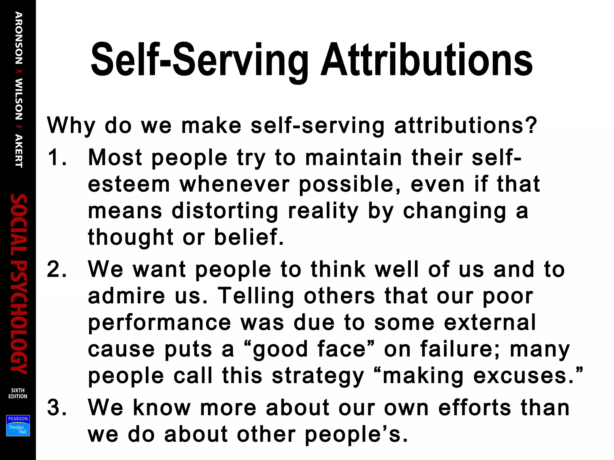 Self-Serving Attributions
Why do we make self-serving attributions?
1. Most people try to maintain their self-
esteem whenever possible, even if that
means distorting reality by changing a
thought or belief.
2. We want people to think well of us and to
admire us. Telling others that our poor
performance was due to some external
cause puts a “good face” on failure; many
people call this strategy “making excuses.”
3. We know more about our own efforts than
we do about other people’s.
 