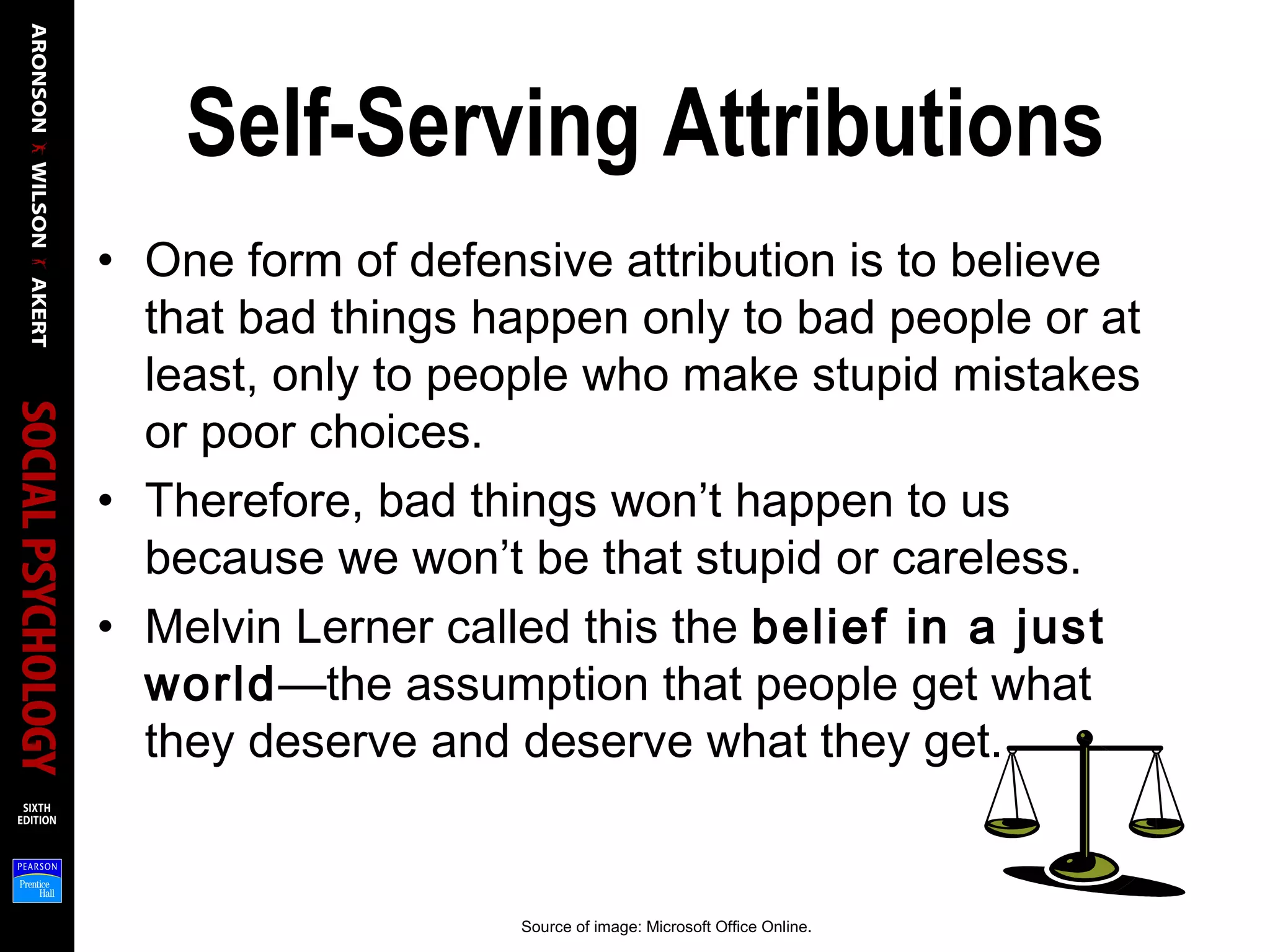 Self-Serving Attributions
• One form of defensive attribution is to believe
that bad things happen only to bad people or at
least, only to people who make stupid mistakes
or poor choices.
• Therefore, bad things won’t happen to us
because we won’t be that stupid or careless.
• Melvin Lerner called this the belief in a just
world—the assumption that people get what
they deserve and deserve what they get.
Source of image: Microsoft Office Online.
 