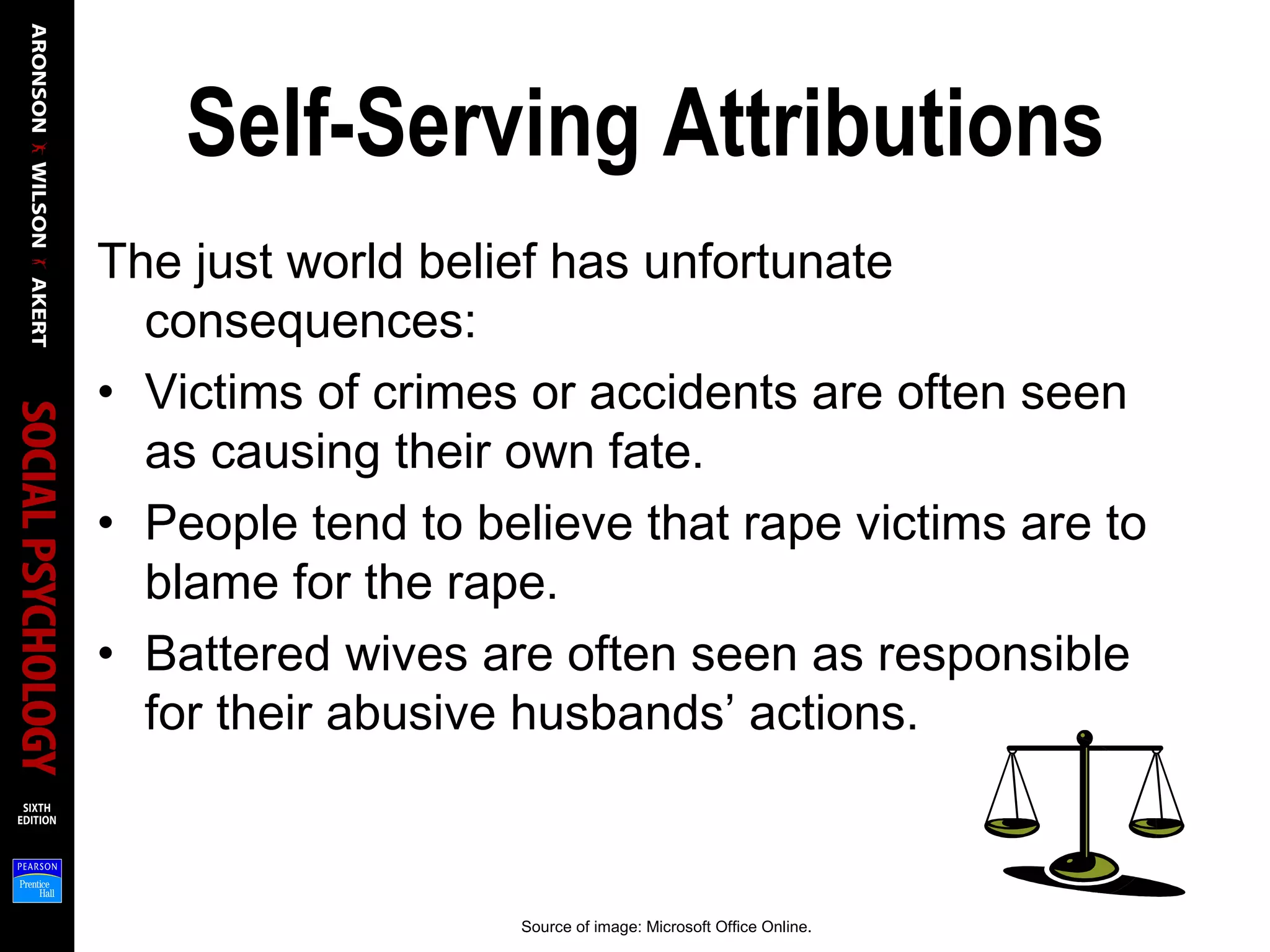 Self-Serving Attributions
The just world belief has unfortunate
consequences:
• Victims of crimes or accidents are often seen
as causing their own fate.
• People tend to believe that rape victims are to
blame for the rape.
• Battered wives are often seen as responsible
for their abusive husbands’ actions.
Source of image: Microsoft Office Online.
 