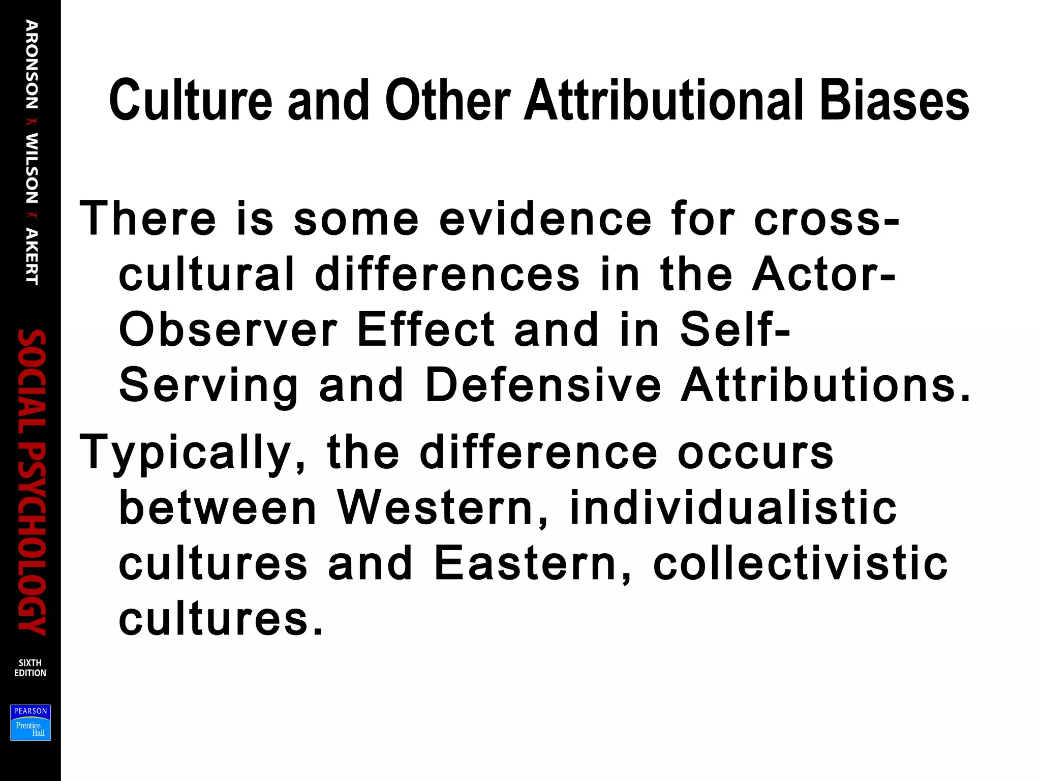 Culture and Other Attributional Biases
There is some evidence for cross-
cultural differences in the Actor-
Observer Effect and in Self-
Serving and Defensive Attributions.
Typically, the difference occurs
between Western, individualistic
cultures and Eastern, collectivistic
cultures.
 
