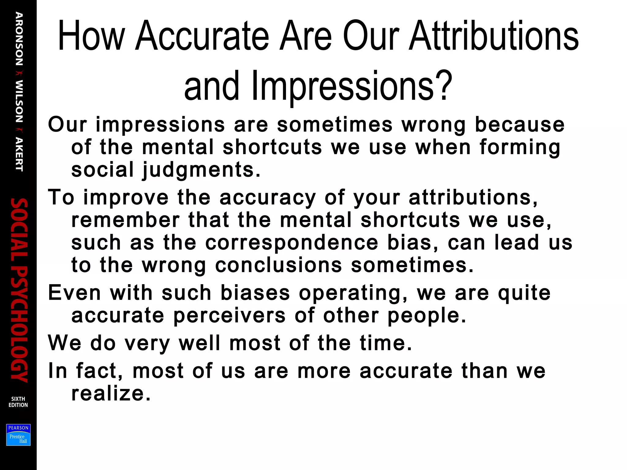 How Accurate Are Our Attributions
and Impressions?
Our impressions are sometimes wrong because
of the mental shortcuts we use when forming
social judgments.
To improve the accuracy of your attributions,
remember that the mental shortcuts we use,
such as the correspondence bias, can lead us
to the wrong conclusions sometimes.
Even with such biases operating, we are quite
accurate perceivers of other people.
We do very well most of the time.
In fact, most of us are more accurate than we
realize.
 