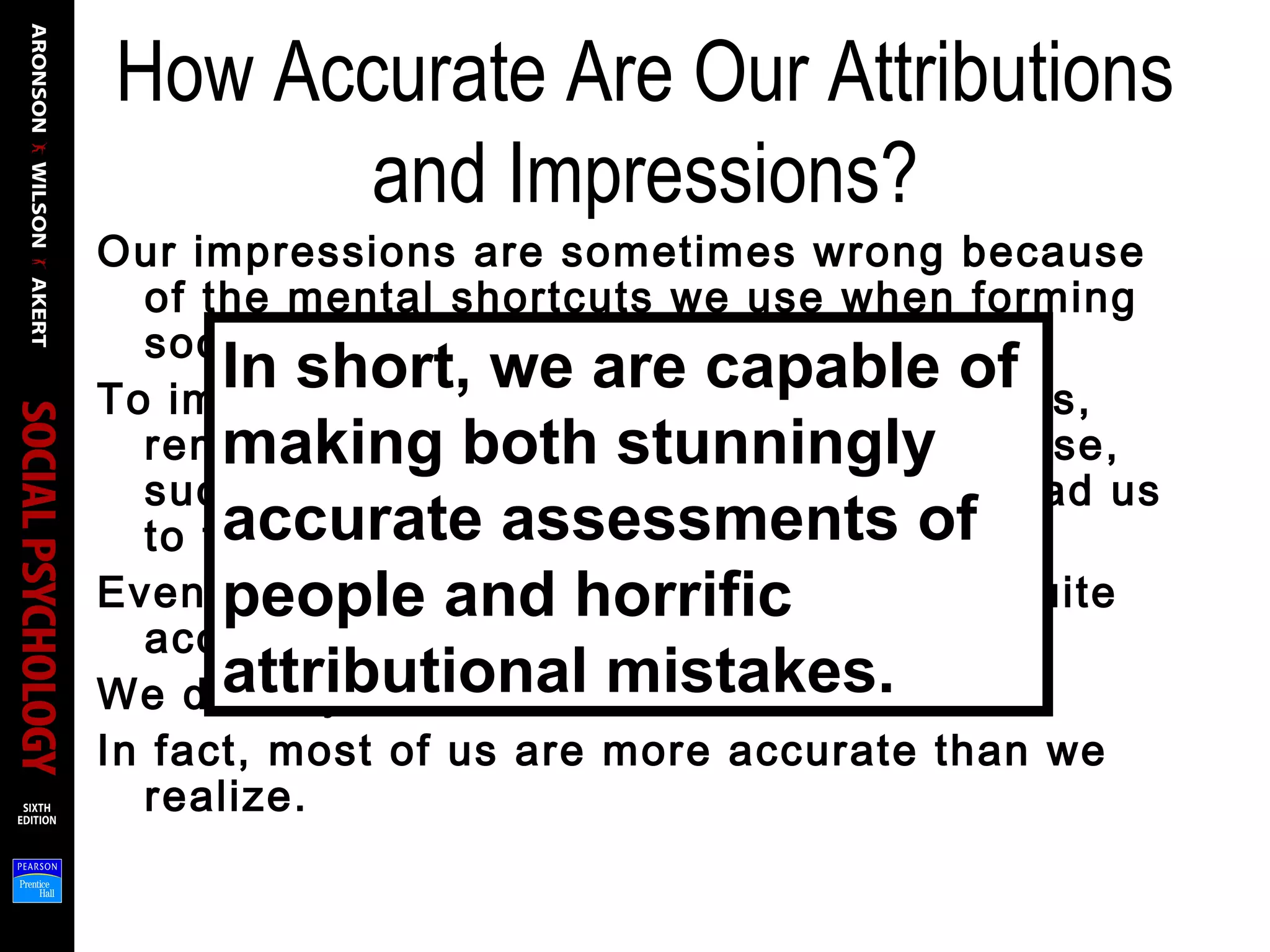 How Accurate Are Our Attributions
and Impressions?
Our impressions are sometimes wrong because
of the mental shortcuts we use when forming
social judgments.
To improve the accuracy of your attributions,
remember that the mental shortcuts we use,
such as the correspondence bias, can lead us
to the wrong conclusions sometimes.
Even with such biases operating, we are quite
accurate perceivers of other people.
We do very well most of the time.
In fact, most of us are more accurate than we
realize.
In short, we are capable of
making both stunningly
accurate assessments of
people and horrific
attributional mistakes.
 