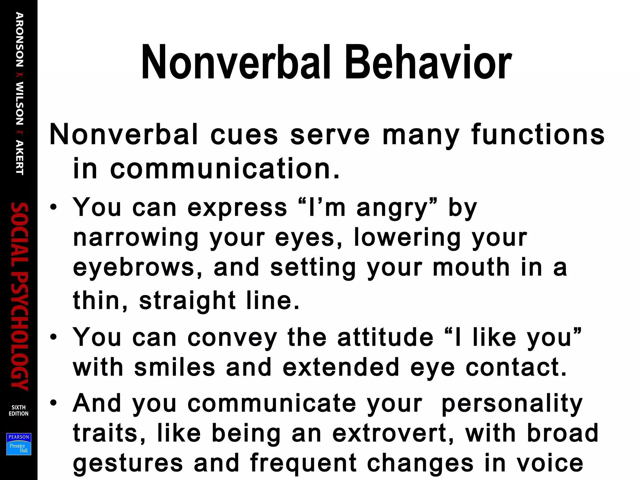 Nonverbal Behavior
Nonverbal cues serve many functions
in communication.
• You can express “I’m angry” by
narrowing your eyes, lowering your
eyebrows, and setting your mouth in a
thin, straight line.
• You can convey the attitude “I like you”
with smiles and extended eye contact.
• And you communicate your personality
traits, like being an extrovert, with broad
gestures and frequent changes in voice
 