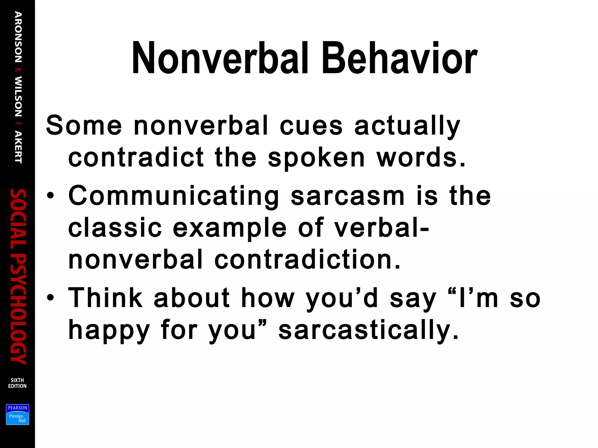 Nonverbal Behavior
Some nonverbal cues actually
contradict the spoken words.
• Communicating sarcasm is the
classic example of verbal-
nonverbal contradiction.
• Think about how you’d say “I’m so
happy for you” sarcastically.
 