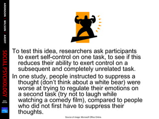 To test this idea, researchers ask participants
to exert self-control on one task, to see if this
reduces their ability to exert control on a
subsequent and completely unrelated task.
In one study, people instructed to suppress a
thought (don’t think about a white bear) were
worse at trying to regulate their emotions on
a second task (try not to laugh while
watching a comedy film), compared to people
who did not first have to suppress their
thoughts.
Source of image: Microsoft Office Online.
 