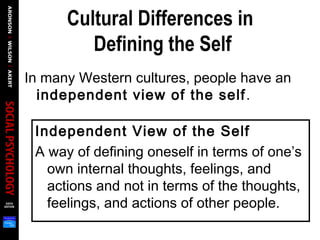 Cultural Differences in
Defining the Self
In many Western cultures, people have an
independent view of the self.
Independent View of the Self
A way of defining oneself in terms of one’s
own internal thoughts, feelings, and
actions and not in terms of the thoughts,
feelings, and actions of other people.
 