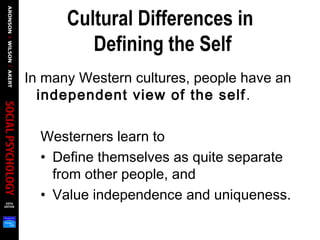 Cultural Differences in
Defining the Self
In many Western cultures, people have an
independent view of the self.
Westerners learn to
• Define themselves as quite separate
from other people, and
• Value independence and uniqueness.
 