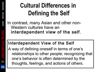 Cultural Differences in
Defining the Self
In contrast, many Asian and other non-
Western cultures have an
interdependent view of the self.
Interdependent View of the Self
A way of defining oneself in terms of one’s
relationships to other people; recognizing that
one’s behavior is often determined by the
thoughts, feelings, and actions of others.
 