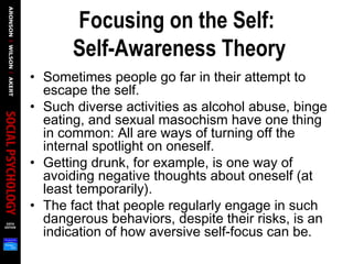 Focusing on the Self:
Self-Awareness Theory
• Sometimes people go far in their attempt to
escape the self.
• Such diverse activities as alcohol abuse, binge
eating, and sexual masochism have one thing
in common: All are ways of turning off the
internal spotlight on oneself.
• Getting drunk, for example, is one way of
avoiding negative thoughts about oneself (at
least temporarily).
• The fact that people regularly engage in such
dangerous behaviors, despite their risks, is an
indication of how aversive self-focus can be.
 
