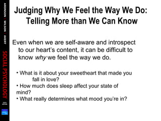 Judging Why We Feel the Way We Do:
Telling More than We Can Know
Even when we are self-aware and introspect
to our heart’s content, it can be difficult to
know why we feel the way we do.
• What is it about your sweetheart that made you
fall in love?
• How much does sleep affect your state of
mind?
• What really determines what mood you’re in?
 