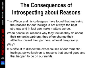 The Consequences of
Introspecting about Reasons
Tim Wilson and his colleagues have found that analyzing
the reasons for our feelings is not always the best
strategy and in fact can make matters worse.
When people list reasons why they feel as they do about
their romantic partners, they often change their
attitudes toward their partners, at least temporarily.
Why?
It is difficult to dissect the exact causes of our romantic
feelings, so we latch on to reasons that sound good and
that happen to be on our minds.
 
