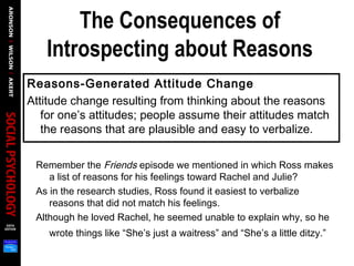 The Consequences of
Introspecting about Reasons
Reasons-Generated Attitude Change
Attitude change resulting from thinking about the reasons
for one’s attitudes; people assume their attitudes match
the reasons that are plausible and easy to verbalize.
Remember the Friends episode we mentioned in which Ross makes
a list of reasons for his feelings toward Rachel and Julie?
As in the research studies, Ross found it easiest to verbalize
reasons that did not match his feelings.
Although he loved Rachel, he seemed unable to explain why, so he
wrote things like “She’s just a waitress” and “She’s a little ditzy.”
 