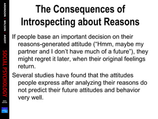 The Consequences of
Introspecting about Reasons
If people base an important decision on their
reasons-generated attitude (“Hmm, maybe my
partner and I don’t have much of a future”), they
might regret it later, when their original feelings
return.
Several studies have found that the attitudes
people express after analyzing their reasons do
not predict their future attitudes and behavior
very well.
 