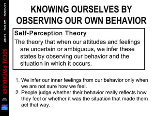 KNOWING OURSELVES BY
OBSERVING OUR OWN BEHAVIOR
Self-Perception Theory
The theory that when our attitudes and feelings
are uncertain or ambiguous, we infer these
states by observing our behavior and the
situation in which it occurs.
1. We infer our inner feelings from our behavior only when
we are not sure how we feel.
2. People judge whether their behavior really reflects how
they feel or whether it was the situation that made them
act that way.
 