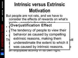 Intrinsic versus Extrinsic
Motivation
But people are not rats, and we have to
consider the effects of rewards on what’s
inside—people’s thoughts about
• themselves
• their self-concept
• their motivation to read in the future.
The danger of reward programs is that kids will
begin to think they are reading to earn
money, not because they find reading to be
an enjoyable activity in its own right.
Overjustification Effect
The tendency of people to view their
behavior as caused by compelling
extrinsic reasons, making them
underestimate the extent to which it
was caused by intrinsic reasons.
Overjustification Effect
The tendency of people to view their
behavior as caused by compelling
extrinsic reasons, making them
underestimate the extent to which it
was caused by intrinsic reasons.
 
