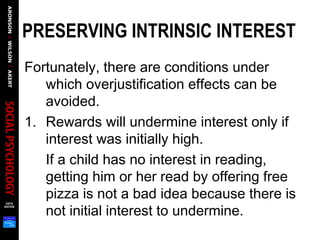 PRESERVING INTRINSIC INTEREST  
Fortunately, there are conditions under
which overjustification effects can be
avoided.
1. Rewards will undermine interest only if
interest was initially high.
If a child has no interest in reading,
getting him or her read by offering free
pizza is not a bad idea because there is
not initial interest to undermine.
 