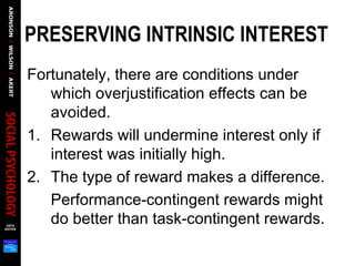 PRESERVING INTRINSIC INTEREST  
Fortunately, there are conditions under
which overjustification effects can be
avoided.
1. Rewards will undermine interest only if
interest was initially high.
2. The type of reward makes a difference.
Performance-contingent rewards might
do better than task-contingent rewards.
 