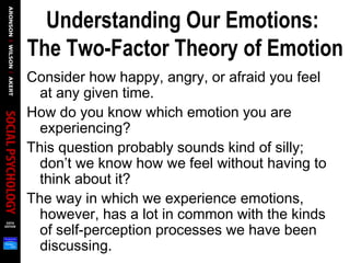 Understanding Our Emotions:
The Two-Factor Theory of Emotion
Consider how happy, angry, or afraid you feel
at any given time.
How do you know which emotion you are
experiencing?
This question probably sounds kind of silly;
don’t we know how we feel without having to
think about it?
The way in which we experience emotions,
however, has a lot in common with the kinds
of self-perception processes we have been
discussing.
 