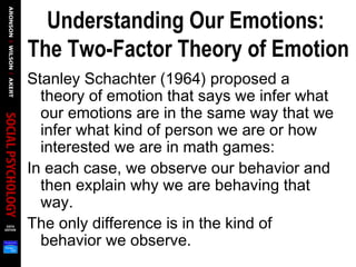 Understanding Our Emotions:
The Two-Factor Theory of Emotion
Stanley Schachter (1964) proposed a
theory of emotion that says we infer what
our emotions are in the same way that we
infer what kind of person we are or how
interested we are in math games:
In each case, we observe our behavior and
then explain why we are behaving that
way.
The only difference is in the kind of
behavior we observe.
 