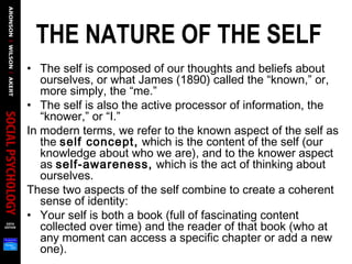 THE NATURE OF THE SELF
• The self is composed of our thoughts and beliefs about
ourselves, or what James (1890) called the “known,” or,
more simply, the “me.”
• The self is also the active processor of information, the
“knower,” or “I.”
In modern terms, we refer to the known aspect of the self as
the self concept, which is the content of the self (our
knowledge about who we are), and to the knower aspect
as self-awareness, which is the act of thinking about
ourselves.
These two aspects of the self combine to create a coherent
sense of identity:
• Your self is both a book (full of fascinating content
collected over time) and the reader of that book (who at
any moment can access a specific chapter or add a new
one).
 