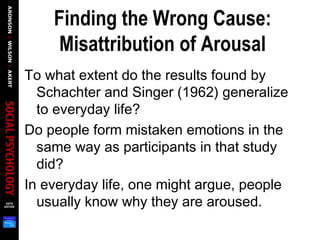 Finding the Wrong Cause:
Misattribution of Arousal
To what extent do the results found by
Schachter and Singer (1962) generalize
to everyday life?
Do people form mistaken emotions in the
same way as participants in that study
did?
In everyday life, one might argue, people
usually know why they are aroused.
 