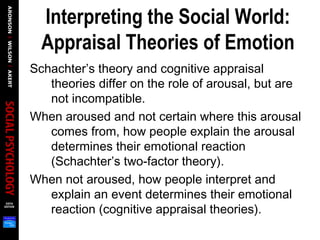 Interpreting the Social World:
Appraisal Theories of Emotion
Schachter’s theory and cognitive appraisal
theories differ on the role of arousal, but are
not incompatible.
When aroused and not certain where this arousal
comes from, how people explain the arousal
determines their emotional reaction
(Schachter’s two-factor theory).
When not aroused, how people interpret and
explain an event determines their emotional
reaction (cognitive appraisal theories).
 